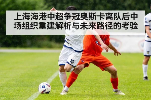 上海海港中超争冠奥斯卡离队后中场组织重建解析与未来路径的考验 - kaiyun